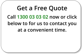 Get a Free Quote Call 1300 03 03 02 now or click below to for us to contact you at a convenient time.